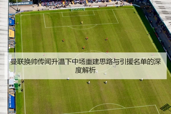 曼联换帅传闻升温下中场重建思路与引援名单的深度解析
